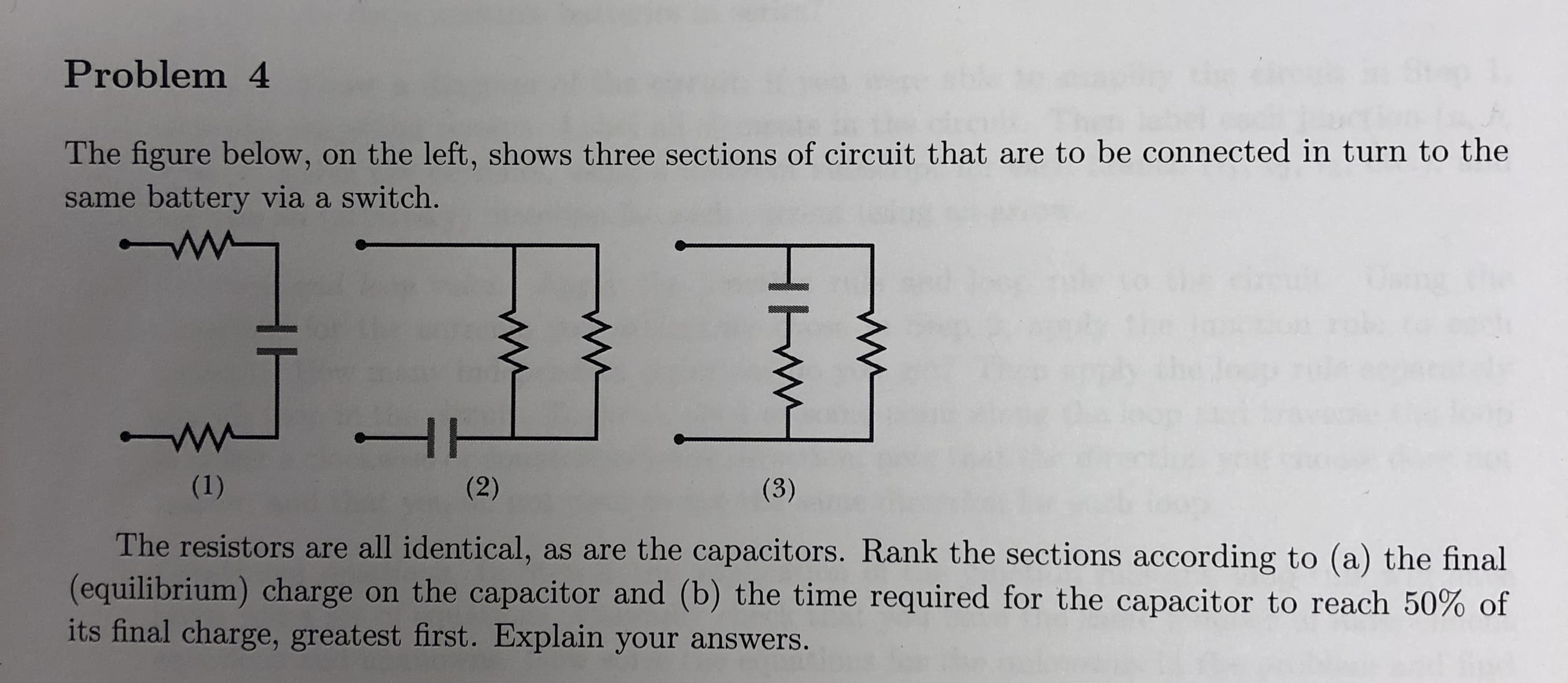 Problem 4
The figure below, on the left, shows three sections of circuit that are to be connected in turn to the
same battery via a switch.
The resistors are all identical, as are the capacitors. Rank the sections according to (a) the final
(equilibrium) charge on the capacitor and (b) the time required for the capacitor to reach 50% of
its final charge, greatest first. Explain your answers
