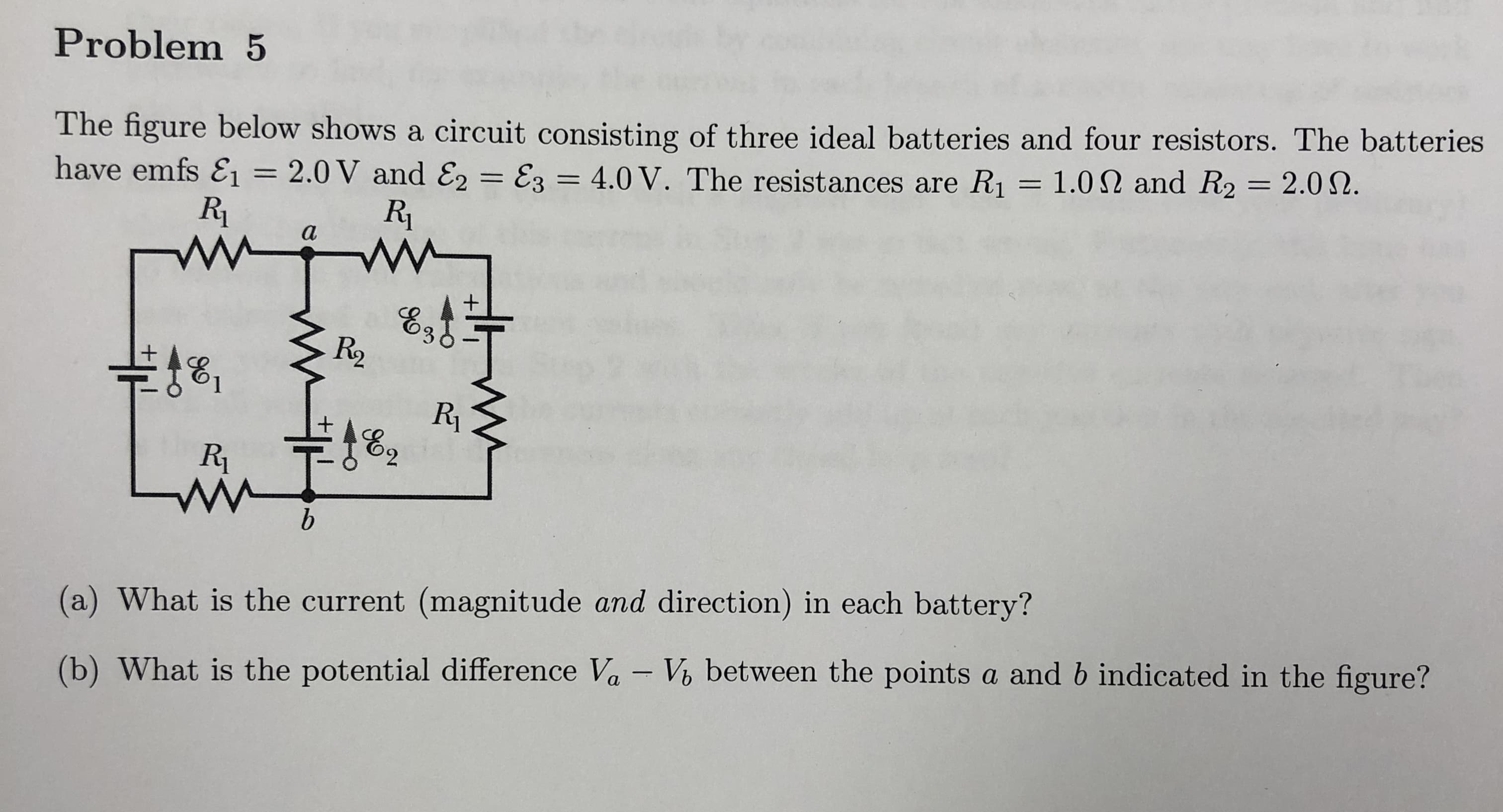 Problem 5
The figure below shows a circuit consisting of three ideal batteries and four resistors. The batteries
have emfs E! = 2.0V and E,-E, 4.0 V. The resistances are R1 = 1.0 Ω and R2 = 2.0 Ω.
Ri
R2
(a) What is the current (magnitude and direction) in each battery?
(b) What is the potential difference Va V, between the points a and b indicated in the figure?
