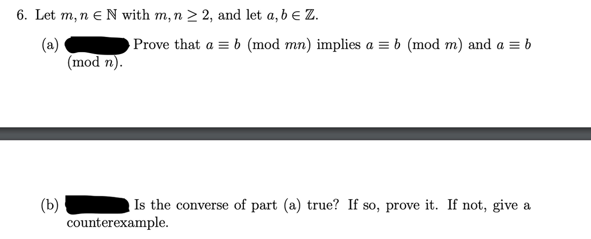 6. Let m, n E N with m, n > 2, and let a, b E Z.
Prove that a = b (mod mn) implies a = b (mod m) and a = b
(a)
(mod n).
(b)
counterexample.
Is the converse of part (a) true? If so, prove it. If not, give a
