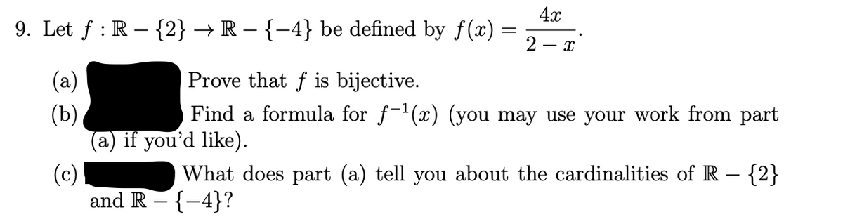 4x
9. Let f : R – {2} → R – {–4} be defined by f(x) :
=
2 - x
(a)
Prove that f is bijective.
Find a formula for f-(x) (you may use your work from part
(b)
(a) if you'd like).
(c)
and R - {-4}?
What does part (a) tell you about the cardinalities of R – {2}
