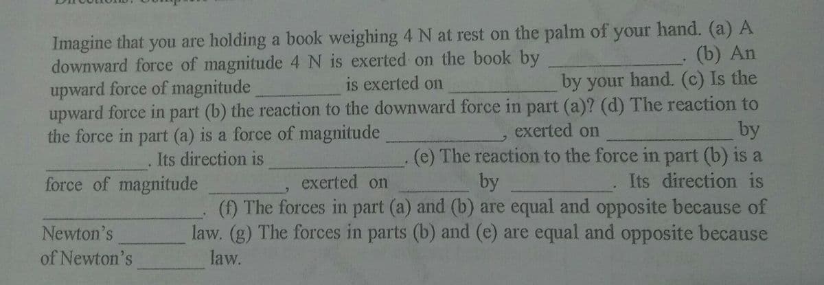 Imagine that you are holding a book weighing 4 N at rest on the palm of your hand. (a) A
(b) An
downward force of magnitude 4 N is exerted on the book by
upward force of magnitude
is exerted on
by your hand. (c) Is the
upward force in part (b) the reaction to the downward force in part (a)? (d) The reaction to
by
(e) The reaction to the force in part (b) is a
Its direction is
exerted on
the force in part (a) is a force of magnitude
Its direction is
by
(f) The forces in part (a) and (b) are equal and opposite because of
law. (g) The forces in parts (b) and (e) are equal and opposite because
force of magnitude
exerted on
Newton's
of Newton's
law.
