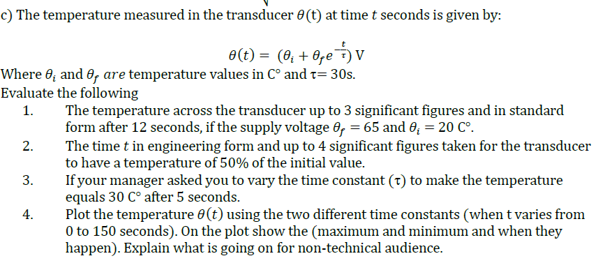 c) The temperature measured in the transducer 0(t) at time t seconds is given by:
e(t) = (0, + 6,e) v
Where 0; and 0, are temperature values in C° and t= 30s.
Evaluate the following
The temperature across the transducer up to 3 significant figures and in standard
form after 12 seconds, if the supply voltage 0, = 65 and 0; = 20 C°.
The time t in engineering form and up to 4 significant figures taken for the transducer
to have a temperature of 50% of the initial value.
If your manager asked you to vary the time constant (t) to make the temperature
equals 30 C° after 5 seconds.
Plot the temperature 0(t) using the two different time constants (when t varies from
0 to 150 seconds). On the plot show the (maximum and minimum and when they
happen). Explain what is going on for non-technical audience.
1.
2.
3.
4.
