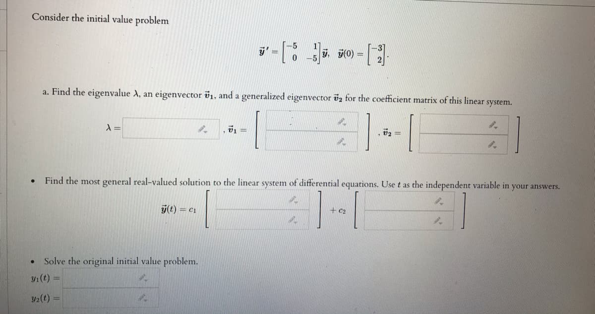 Consider the initial value problem
y, j(0) =
a. Find the eigenvalue A, an eigenvector v1, and a generalized eigenvector v2 for the coefficient matrix of this linear
system.
v1 =
02 =
Find the most general real-valued solution to the linear system of differential equations. Use t as the independent variable in your answers.
y(t) = c1
+c2
Solve the original initial value problem.
y1(t) =
y2(t)
