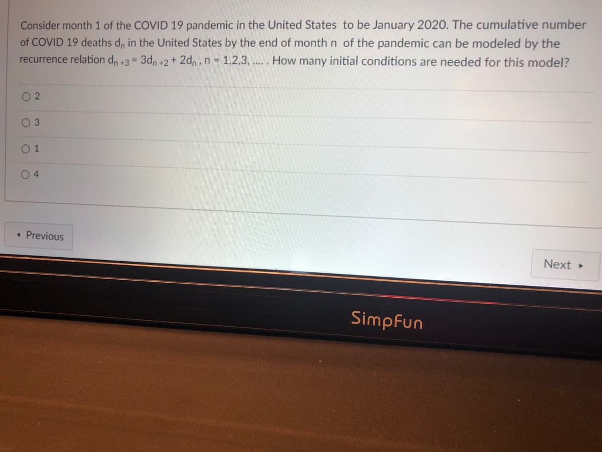 Consider month 1 of the COVID 19 pandemic in the United States to be January 2020. The cumulative number
of COVID 19 deaths d, in the United States by the end of month n of the pandemic can be modeled by the
recurrence relation d, +3 = 3d, +2+ 2dn, n 1,2,3, ... . How many initial conditions are needed for this model?
O 2
O 3
O 1
04
• Previous
Next
Simpfun
