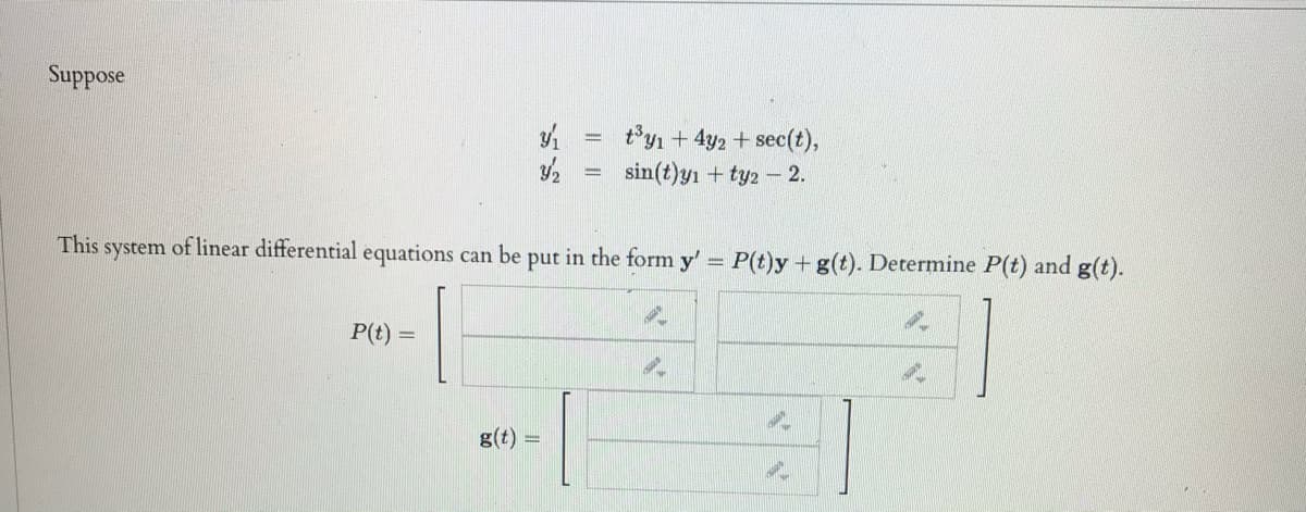 Suppose
ty1 + 4y2 + sec(t),
sin(t)yı + ty2 - 2.
This
system of linear differential equations can be
put in the form y' = P(t)y +g(t). Determine P(t) and g(t).
P(t)
g(t)
I II
