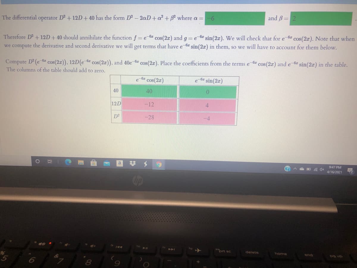 The differential operator D2 +12D+ 40 has the form D - 2aD+a? + B? where a =
9-
and B= 2
Therefore D2 + 12D+40 should annihilate the function f = e-6z cos(2r) and g=e-6z sin(2x). We will check that for e-6z cos(2x). Note that when
we compute the derivative and second derivative we will get terms that have e-6z sin(2x) in them, so we will have to account for them below.
Compute D2 (e-6z cos(2a)), 12D(e 6z cos(2z), and 40e 6z cos(2r). Place the coefficients from the terms e-6z cos(2r) and e 6z sin(2x) in the table.
The columns of the table should add to zero.
-6z
cos(2x)
-6z sin(2x)
40
40
12D
-12
4.
D2
-28
-4
9:47 PM
4/16/2021
411
ort sc
delete
home
end
pg up
