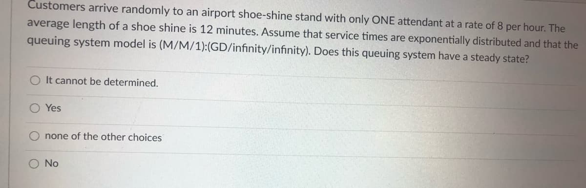 Customers arrive randomly to an airport shoe-shine stand with only ONE attendant at a rate of 8 per hour. The
average length of a shoe shine is 12 minutes. Assume that service times are exponentially distributed and that the
queuing system model is (M/M/1):(GD/infinity/infinity). Does this queuing system have a steady state?
It cannot be determined.
Yes
none of the other choices
No
