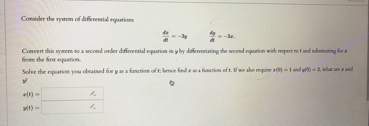 Consider the system of differential equations
da
= -3y
dt
dy
= -3x.
dt
Convert this system to a second order differential equation in y by differentiating the second equation with respect tot and substituting for z
from the first equation.
Solve the equation you obtained for y as a function of t; hence find a as a function of t. If we also require x(0) = 1 and y(0) = 2, what are a and
y?
x(t) =
y(t) =
