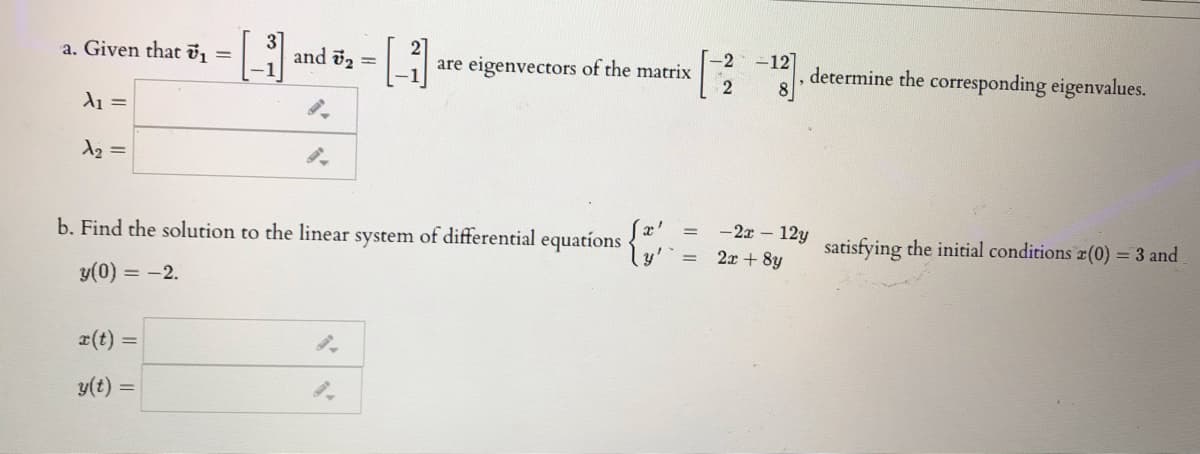 -2
are eigenvectors of the matrix
-12]
determine the corresponding eigenvalues.
a. Given that , =
and 2 =
d1 =
d2 =
-2x – 12y
b. Find the solution to the linear system of differential equations
ly'
satisfying the initial conditions a(0) = 3 and
2x + 8y
y(0) = -2.
r(t) =
y(t) =
