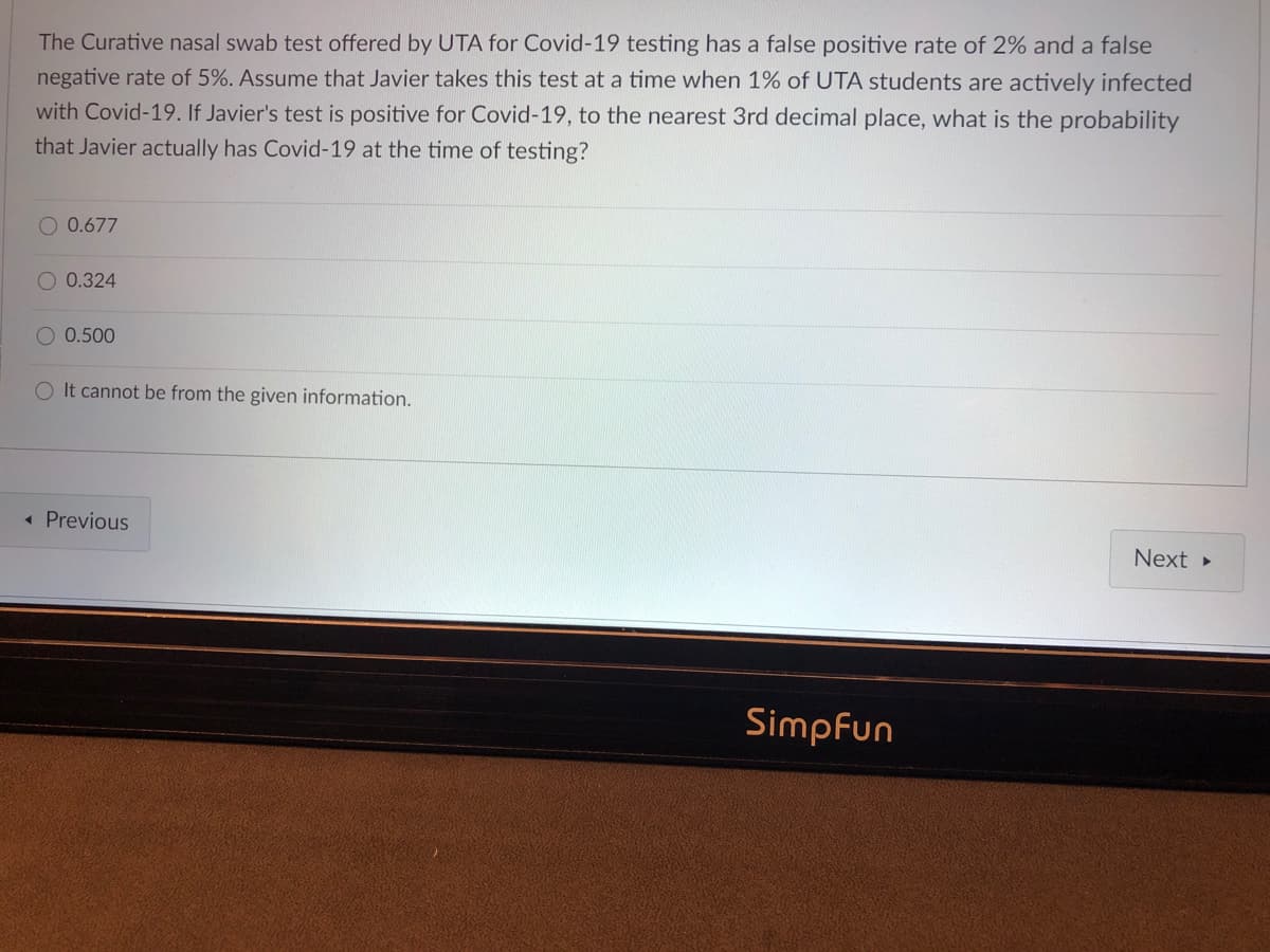 The Curative nasal swab test offered by UTA for Covid-19 testing has a false positive rate of 2% and a false
negative rate of 5%. Assume that Javier takes this test at a time when 1% of UTA students are actively infected
with Covid-19. If Javier's test is positive for Covid-19, to the nearest 3rd decimal place, what is the probability
that Javier actually has Covid-19 at the time of testing?
O 0.677
O 0.324
O 0.500
O It cannot be from the given information.
« Previous
Next
Simpfun
