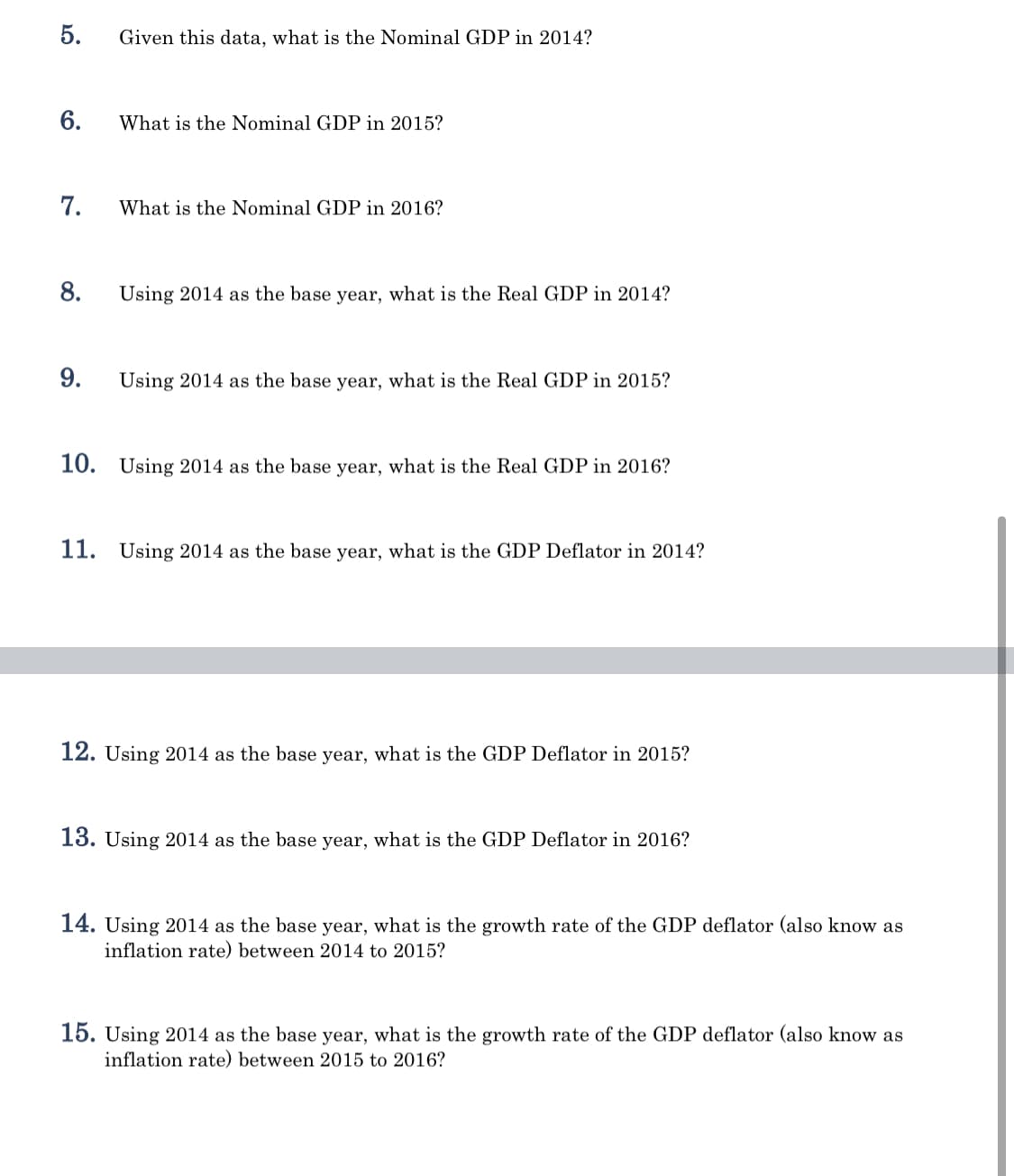 5.
Given this data, what is the Nominal GDP in 2014?
6.
What is the Nominal GDP in 2015?
7.
What is the Nominal GDP in 2016?
8.
Using 2014 as the base year, what is the Real GDP in 2014?
9.
Using 2014 as the base year, what is the Real GDP in 2015?
10. Using 2014 as the base year, what is the Real GDP in 2016?
11. Using 2014 as the base year, what is the GDP Deflator in 2014?
12. Using 2014 as the base year, what is the GDP Deflator in 2015?
13. Using 2014 as the base year, what is the GDP Deflator in 2016?
14. Using 2014 as the base year, what is the growth rate of the GDP deflator (also know as
inflation rate) between 2014 to 2015?
15. Using 2014 as the base year, what is the growth rate of the GDP deflator (also know as
inflation rate) between 2015 to 2016?
