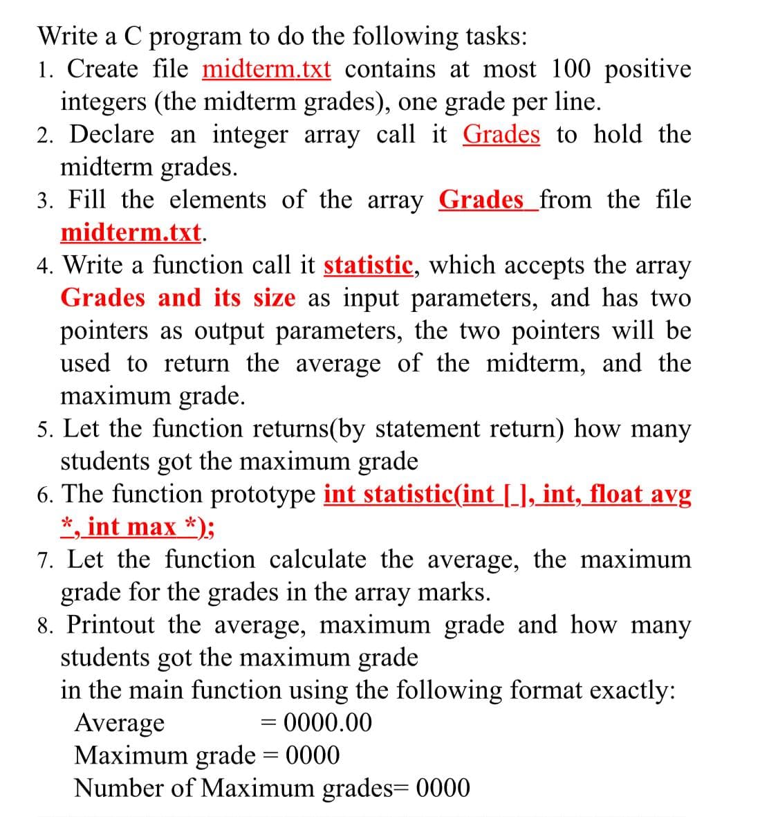 Write a C program to do the following tasks:
1. Create file midterm.txt contains at most 100 positive
integers (the midterm grades), one grade per line.
2. Declare an integer array call it Grades to hold the
midterm grades.
3. Fill the elements of the array Grades_from the file
midterm.txt.
4. Write a function call it statistic, which accepts the array
Grades and its size as input parameters, and has two
pointers as output parameters, the two pointers will be
used to return the average of the midterm, and the
maximum grade.
5. Let the function returns(by statement return) how many
students got the maximum grade
6. The function prototype int statistic(int [_], int, float avg
*, int max *);
7. Let the function calculate the average, the maximum
grade for the grades in the array marks.
8. Printout the average, maximum grade and how many
students got the maximum grade
in the main function using the following format exactly:
Average
Maximum grade = 0000
Number of Maximum grades= 0000
= 0000.00
