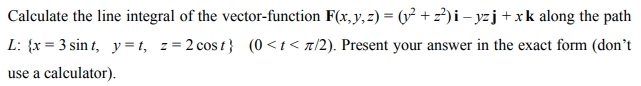 Calculate the line integral of the vector-function F(x, y, z) = (y² + z²)i – yzj + xk along the path
L: {x= 3 sint, y=t, z=2 cost} (0<t</2). Present your answer in the exact form (don't
use a calculator).