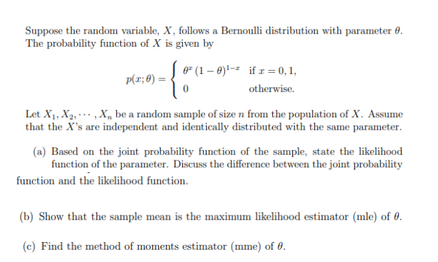 Suppose the random variable, X, follows a Bernoulli distribution with parameter 0.
The probability function of X is given by
p(x; 0) =
0² (1-0)¹-² if x = 0, 1,
otherwise.
0
Let X₁, X2,, X₁ be a random sample of size n from the population of X. Assume
that the X's are independent and identically distributed with the same parameter.
(a) Based on the joint probability function of the sample, state the likelihood
function of the parameter. Discuss the difference between the joint probability
function and the likelihood function.
(b) Show that the sample mean is the maximum likelihood estimator (mle) of 0.
(c) Find the method of moments estimator (mme) of 0.