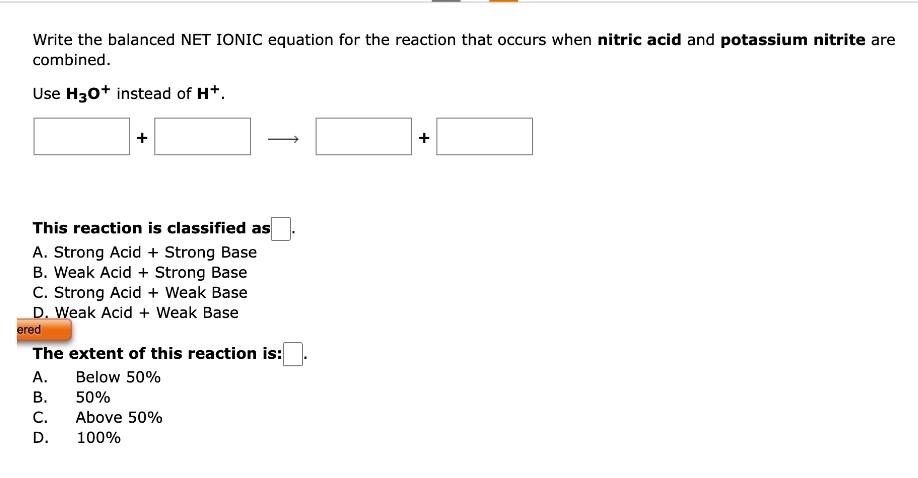 Write the balanced NET IONIC equation for the reaction that occurs when nitric acid and potassium nitrite are
combined.
Use H30+ instead of H+.
+
This reaction is classified as
A. Strong Acid + Strong Base
B. Weak Acid + Strong Base
C. Strong Acid + Weak Base
D. Weak Acid + Weak Base
ered
The extent of this reaction is:
A.
Below 50%
B.
50%
C. Above 50%
D.
100%
+
