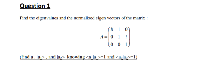 Question 1
Find the eigenvalues and the normalized eigen vectors of the matrix :
(8 1 0)
A= 0 1 i
0 0 1
(find a , Jaj> , and Ja2> knowing <ajla>=1 and <a>la2>=l)
