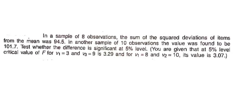 In a sample of 8 observations, the sum of the squared deviations of items
from the mean was 94.5. In another sample of 10 observations the value was found to be
101.7. Test whether the difference is significant at 5% level. (You are given that at 5% level
critical value of F for vi = 3 and va = 9 is 3.29 and for v = 8 and v2 = 10, its value is 3.07.)
