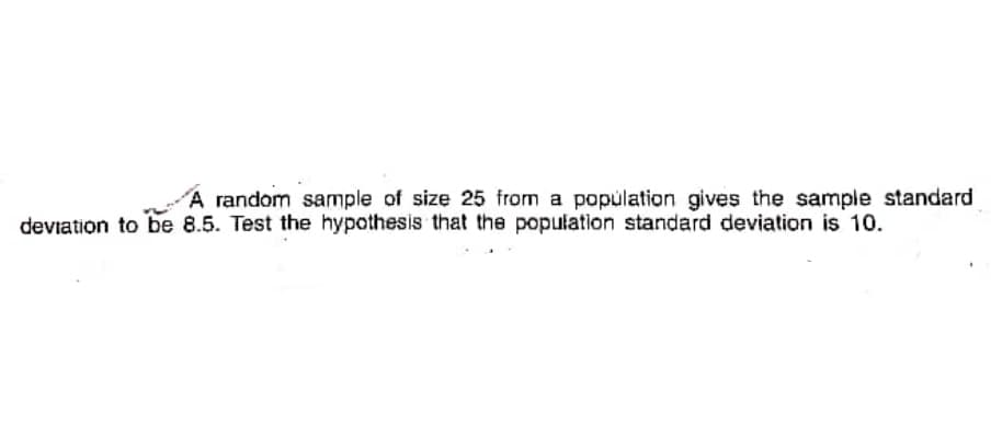 A random sample of size 25 from a popúlation gives the sample standard
deviation to be 8.5. Test the hypothesis that the population standard deviation is 10.
