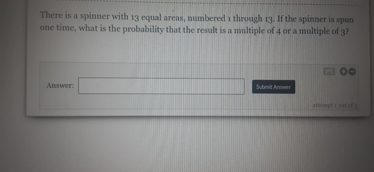 There is a spinner with 13 equal areas, numbered 1 through 13. If the spinner is spun
one time, what is the probability that the result is a multiple of 4 or a multiple of 3?
Answer:
Submit Answer
attempt i out of 3