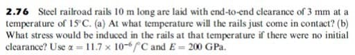 2.76 Steel railroad rails 10 m long are laid with end-to-end clearance of 3 mm at a
temperature of 15 C. (a) At what temperature will the rails just come in contact? (b)
What stress would be induced in the rails at that temperature if there were no initial
clearance? Use a = 11.7 x 10-6C and E = 200 GPa.
