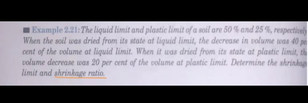 Example 2.21:The liquid limit and plastic limit of a soil are 50 % and 25 %, respectively
When the soil was dried from its state at liquid limit, the decrease in volume was 40 pe
cent of the volume at liquid limit. When it was dried from its state at plastic limit, the
volume decrease was 20 per cent of the volume at plastic limit. Determine the shrinkag
limit and shrinkage ratio.
