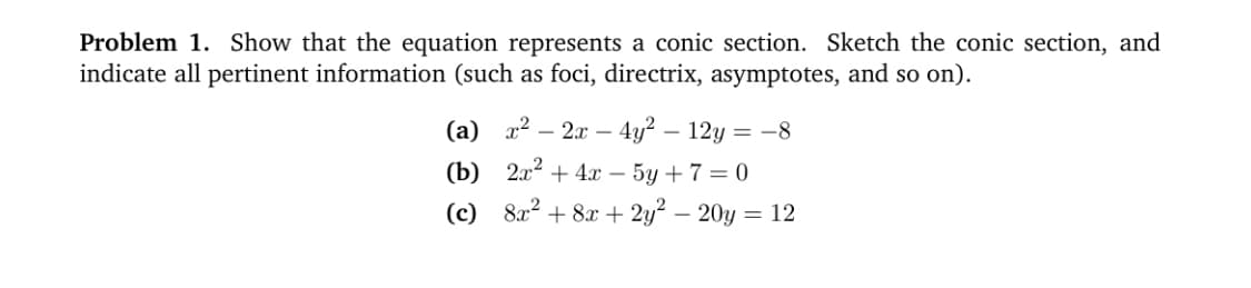 Problem 1. Show that the equation represents a conic section. Sketch the conic section, and
indicate all pertinent information (such as foci, directrix, asymptotes, and so on).
(а) 2? — 2а — 4у? —12у — -8
(Ъ) 2? + 4 - 5у + 7 3D 0
(c) 8x2 + 8 + 2y? – 20y = 12
