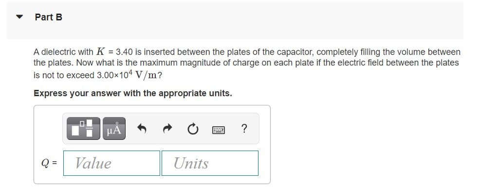 Part B
A dielectric with K = 3.40 is inserted between the plates of the capacitor, completely filling the volume between
the plates. Now what is the maximum magnitude of charge on each plate if the electric field between the plates
is not to exceed 3.00x104 V/m?
Express your answer with the appropriate units.
µA
?
Q =
Value
Units
