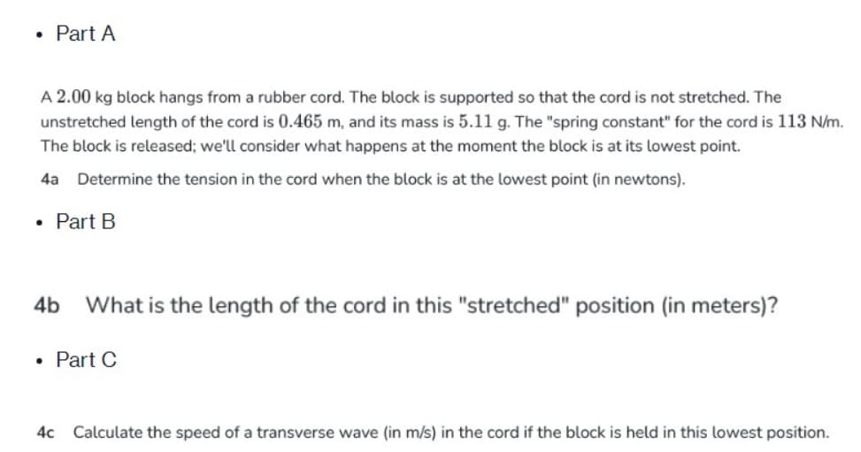 • Part A
A 2.00 kg block hangs from a rubber cord. The block is supported so that the cord is not stretched. The
unstretched length of the cord is 0.465 m, and its mass is 5.11 g. The "spring constant" for the cord is 113 N/m.
The block is released; we'll consider what happens at the moment the block is at its lowest point.
4a Determine the tension in the cord when the block is at the lowest point (in newtons).
• Part B
4b What is the length of the cord in this "stretched" position (in meters)?
●
Part C
4c Calculate the speed of a transverse wave (in m/s) in the cord if the block is held in this lowest position.