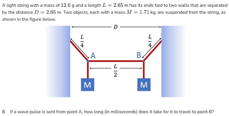 A light string with a mass of 12.6 g and a length L = 2.65 m has its ends tied to two walls that are separated
by the distance D = 2.05 m. Two objects, each with a mass M = 1.71 kg, are suspended from the string, as
shown in the figure below.
L
4
A
M
D
2
B,
M
L
4
8 If a wave pulse is sent from point A, how long (in milliseconds) does it take for it to travel to point B?