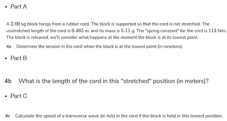 Part A
A 2.00 kg block hangs from a rubber cord. The block is supported so that the cord is not stretched. The
unstretched length of the cord is 0.465 m, and its mass is 5.11 g. The "spring constant" for the cord is 113 N/m.
The block is released; we'll consider what happens at the moment the block is at its lowest point.
4a Determine the tension in the cord when the block is at the lowest point (in newtons).
• Part B
What is the length of the cord in this "stretched" position (in meters)?
• Part C
4c Calculate the speed of a transverse wave (in m/s) in the cord if the block is held in this lowest position.