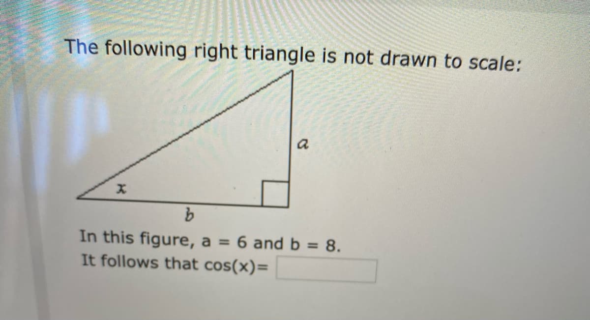 The following right triangle is not drawn to scale:
In this figure, a = 6 and b = 8.
It follows that cos(x)=
%3D
