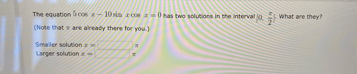 The equation 5 cos r
10 sin r cos x = 0 has two solutions in the interval
What are they?
(Note that are already there for you.)
Smaller solution x =
Larger solution x =
