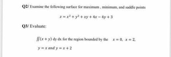Q2/Examine the following surface for maximum, minimum, and saddle points
2 = x² + y² + xy + 4x - 4y +3
Q3/ Evaluate:
ff(x+y) dy dx for the region bounded by the x=0, x=2,
y = x and y = x + 2