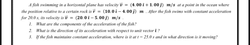 A fish swimming in a horizontal plane has velocity v = (4.00 î + 1.00 j) m/s at a point in the ocean where
the position relative to a certain rock is ï = (10.0 î – 4.00 j) m . After the fish swims with constant acceleration
for 20.0 s, its velocity is v = (20.0 î – 5.00 j) m/s .
1. What are the components of the acceleration of the fish?
2. What is the direction of its acceleration with respect to unit vector î ?
3. If the fish maintains constant acceleration, where is it at t = 25.0 s and in what direction is it moving?
