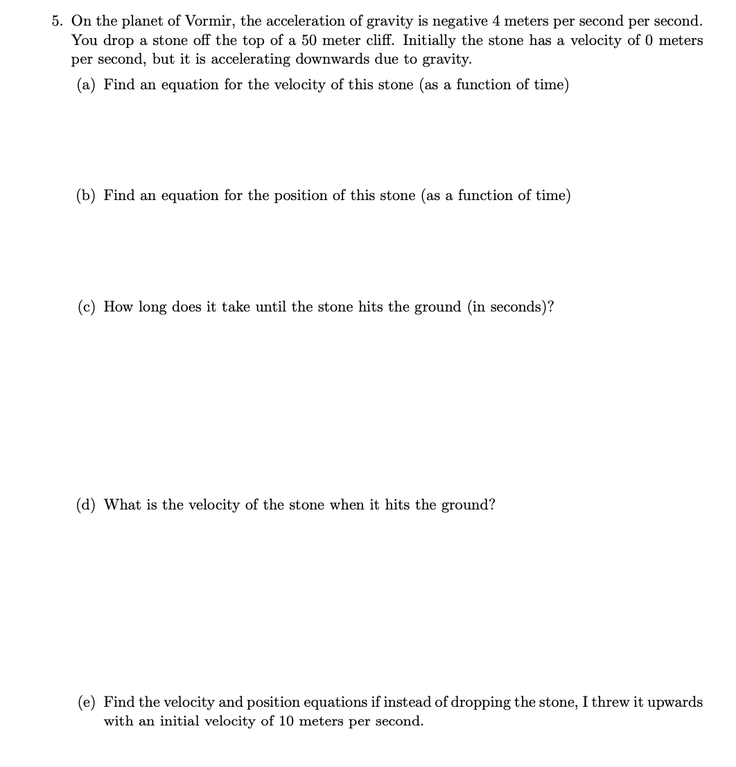 5. On the planet of Vormir, the acceleration of gravity is negative 4 meters per second per second.
You drop a stone off the top of a 50 meter cliff. Initially the stone has a velocity of 0 meters
per second, but it is accelerating downwards due to gravity.
(a) Find an equation for the velocity of this stone (as a function of time)
(b) Find an equation for the position of this stone (as a function of time)
(c) How long does it take until the stone hits the ground (in seconds)?
(d) What is the velocity of the stone when it hits the ground?
(e) Find the velocity and position equations if instead of dropping the stone, I threw it upwards
with an initial velocity of 10 meters per second.
