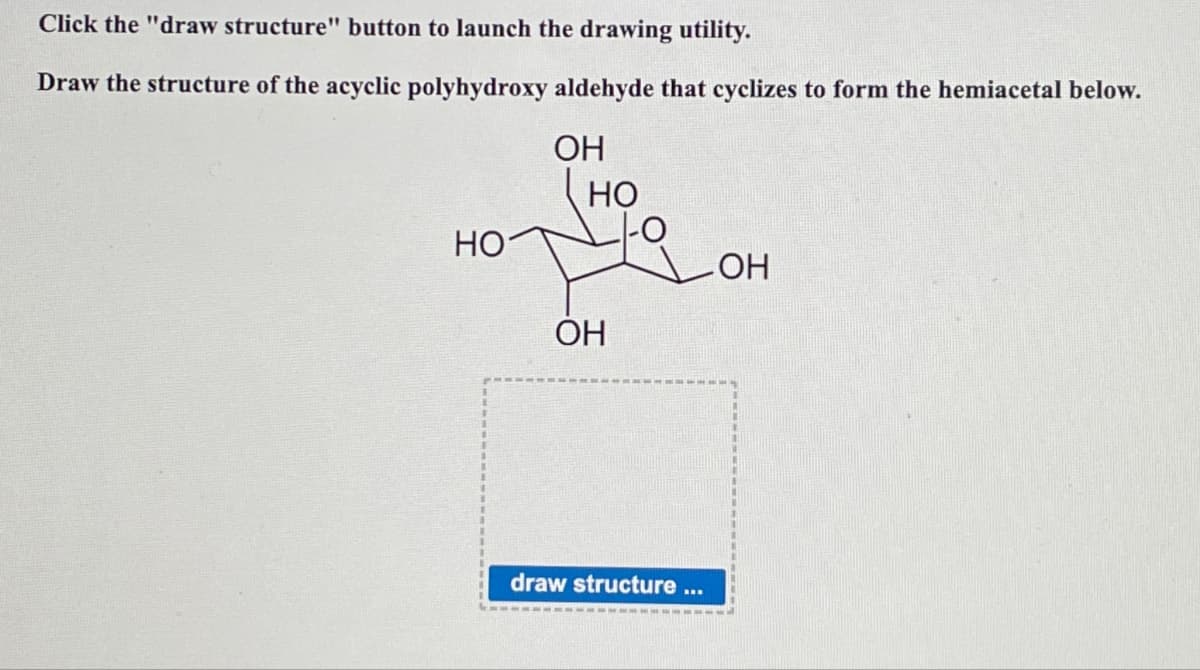 Click the "draw structure" button to launch the drawing utility.
Draw the structure of the acyclic polyhydroxy aldehyde that cyclizes to form the hemiacetal below.
OH
HO
HO
-OH
OH
draw structure
BR.