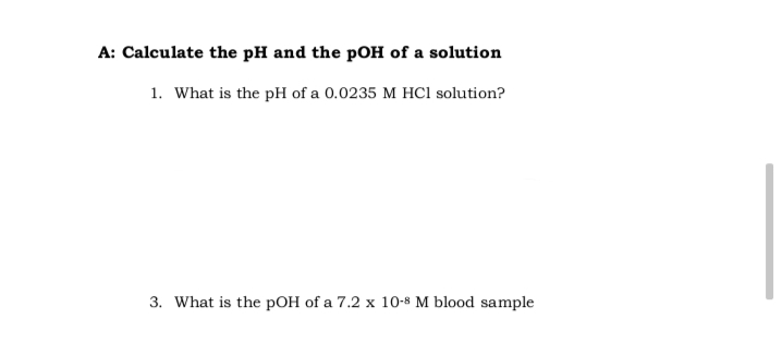 A: Calculate the pH and the pOH of a solution
1. What is the pH of a 0.0235 M HCl solution?
3. What is the pOH of a 7.2 x 10-8 M blood sample
