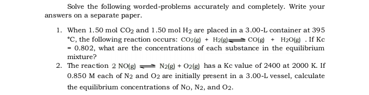Solve the following worded-problems accurately and completely. Write your
answers on a separate paper.
1. When 1.50 mol CO2 and 1.50 mol H2 are placed in a 3.00-L container at 395
°C, the following reaction occurs: CO2(g) + H2(g)= CO(g) + H20(g) . If Kc
= 0.802, what are the concentrations of each substance in the equilibrium
mixture?
N2(g) + 02(g) has a Kc value of 2400 at 2000 K. If
0.850 M each of N2 and 02 are initially present in a 3.00-L vessel, calculate
2. The reaction 2 NO(g)
the equilibrium concentrations of No, N2, and 02.
