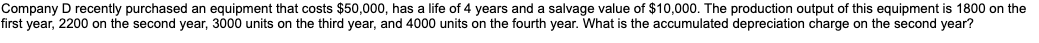 Company D recently purchased an equipment that costs $50,000, has a life of 4 years and a salvage value of $10,000. The production output of this equipment is 1800 on the
first year, 2200 on the second year, 3000 units on the third year, and 4000 units on the fourth year. What is the accumulated depreciation charge on the second year?
