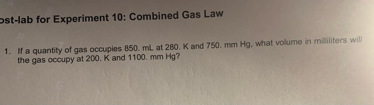 pst-lab for Experiment 10: Combined Gas Law
1. If a quantity of gas occupies 850. mL at 280. K and 750. mm Hg, what volume in milliliters will
the gas occupy at 200. K and 1100. mm Hg?
