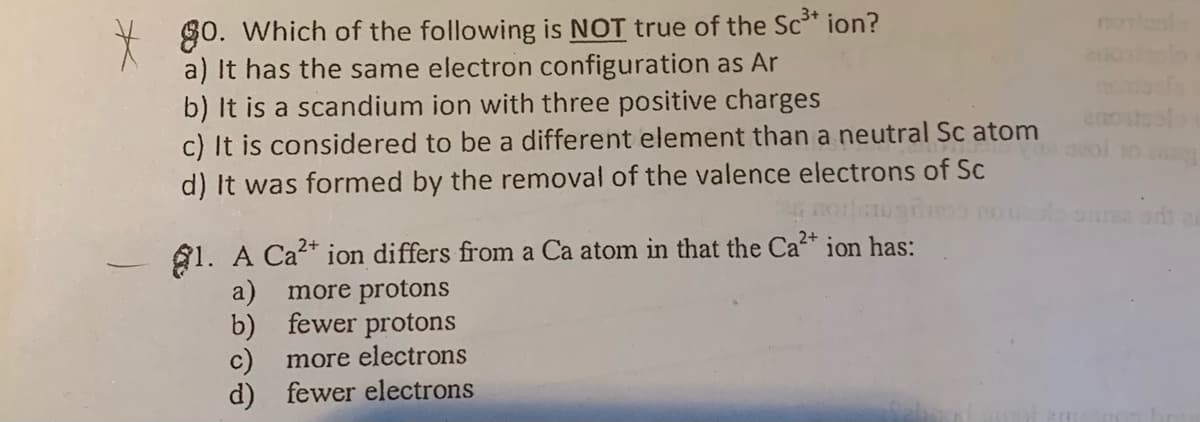 80. Which of the following is NOT true of the Sc* ion?
a) It has the same electron configuration as Ar
b) It is a scandium ion with three positive charges
c) It is considered to be a different element than a neutral Sc atom
d) It was formed by the removal of the valence electrons of Sc
ol 10
A1. A Ca* ion differs from a Ca atom in that the Ca* ion has:
a)
more protons
b) fewer protons
c)
more electrons
d) fewer electrons
