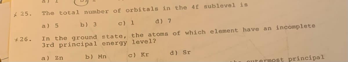 * 25.
The total number of orbitals in the 4f sublevel is
a) 5
b) 3 c) 1
d) 7
In the ground state, the atoms of which element have an incomplete
3rd principal energy level?
*26.
a) Zn
b) Mn
c) Kr
d) Sr
utermost principal
