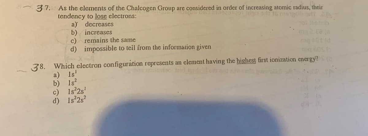 37. As the elements of the Chalcogen Group are considered in order of increasing atomic radius, their
tendency to lose electrons:
a) decreases
b) increases
c) remains the same
d) impossible to teil from the information given
g 80S (
38. Which electron configuration represents an element having the highest first ionization energy?
a) 1s'
b) 1s?
1s 2s'
d)
1s 2s?
