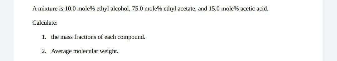 A mixture is 10.0 mole% ethyl alcohol, 75.0 mole% ethyl acetate, and 15.0 mole% acetic acid.
Calculate:
1. the mass fractions of each compound.
2. Average molecular weight.
