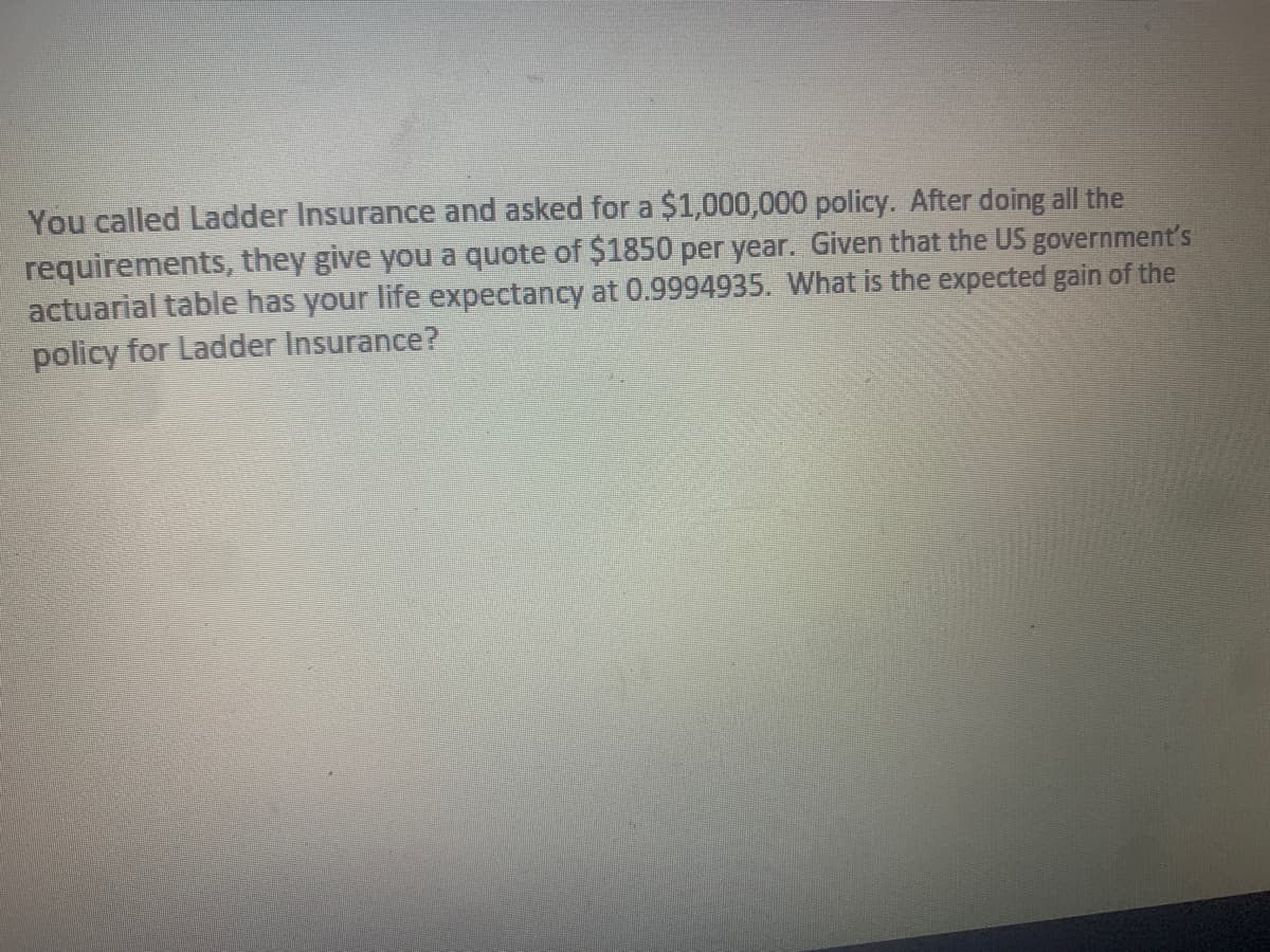 You called Ladder Insurance and asked for a $1,000,000 policy. After doing all the
requirements, they give you a quote of $1850 per year. Given that the US government's
actuarial table has your life expectancy at 0.9994935. What is the expected gain of the
policy for Ladder Insurance?
