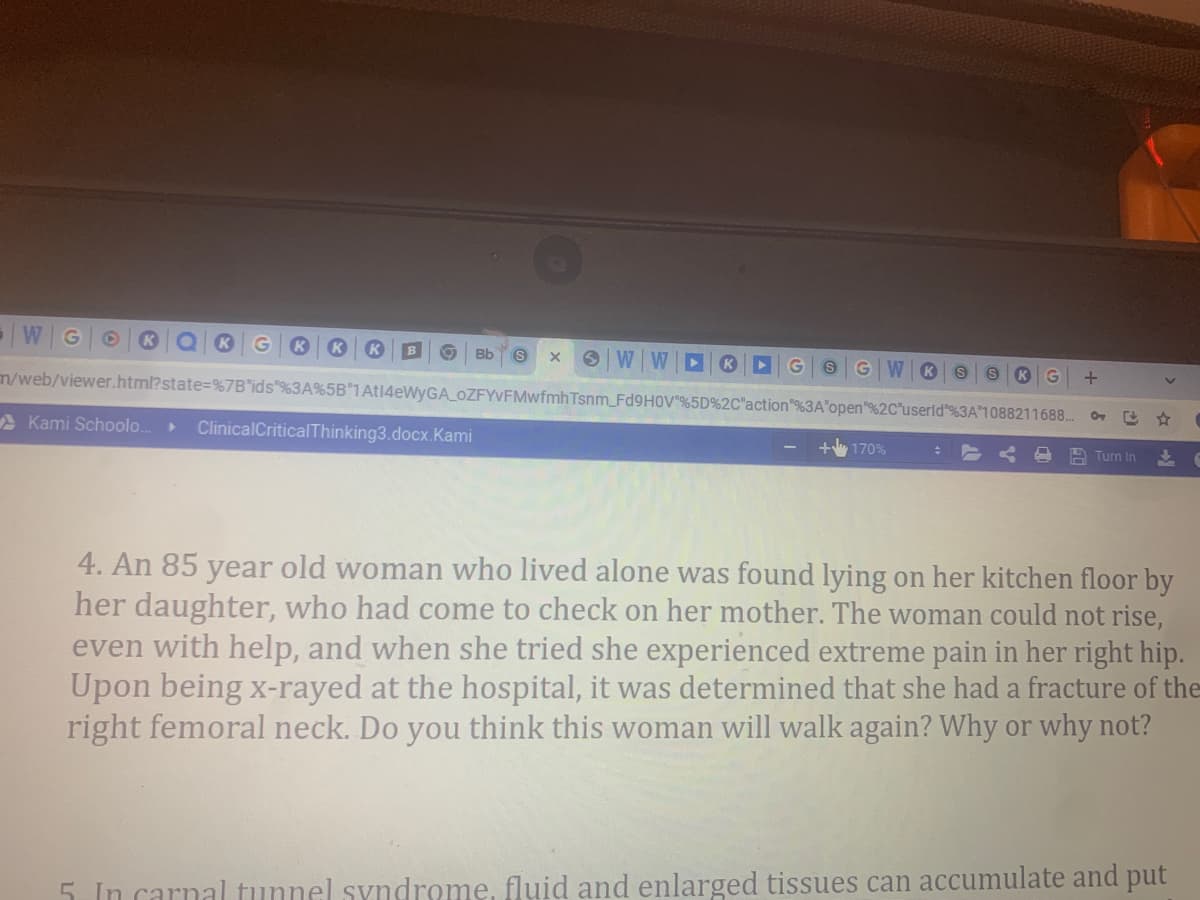 Bb
G W
K
K
m/web/viewer.html?state=%7B"ids"%3A%5B'1At14eWyGA OZFYVFMwfmhTsnm_FD9HOV"%5D%2C"action"%3A"open"%2C"userld"%3A"1088211688.
A Kami Schoolo.
ClinicalCritical Thinking3.docx.Kami
170%
Turn In
4. An 85 year old woman who lived alone was found lying on her kitchen floor by
her daughter, who had come to check on her mother. The woman could not rise,
even with help, and when she tried she experienced extreme pain in her right hip.
Upon being x-rayed at the hospital, it was determined that she had a fracture of the
right femoral neck. Do you think this woman will walk again? Why or why not?
5 In carnal tunnel syndrome, fluid and enlarged tissues can accumulate and put
