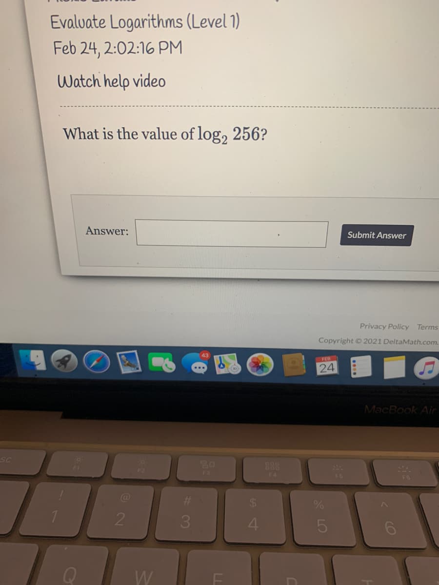 Evalvate Logarithms (Level 1)
Feb 24, 2:02:16 PM
Watch help video
What is the value of log, 256?
Answer:
Submit Answer
Privacy Policy Terms
Copyright 2021 DeltaMath.com.
43
FEB
24
MacBook Air
SC
20
F3
888
F2
F4
F5
%23
%24
2
3.
4.
W
< CO
LO
