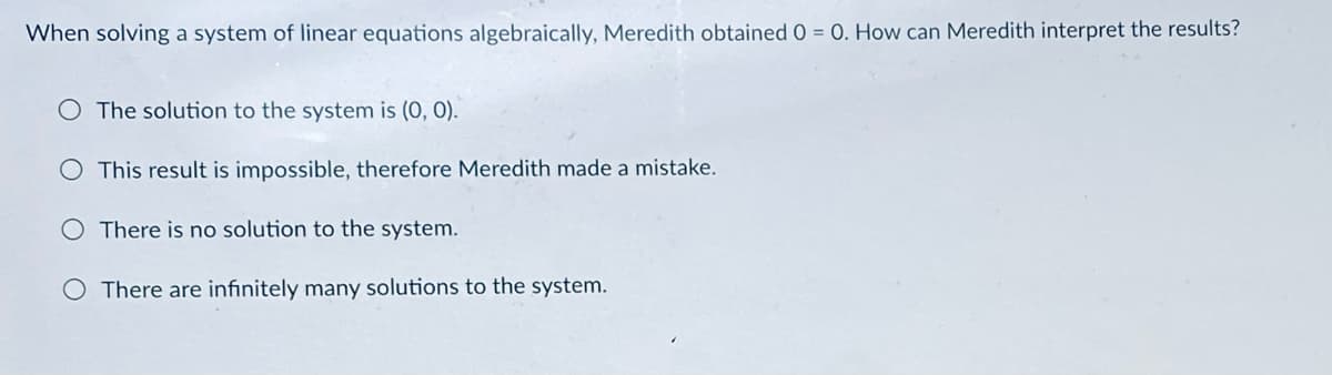 When solving a system of linear equations algebraically, Meredith obtained 0 = 0. How can Meredith interpret the results?
O The solution to the system is (0, 0).
This result is impossible, therefore Meredith made a mistake.
There is no solution to the system.
O There are infinitely many solutions to the system.
