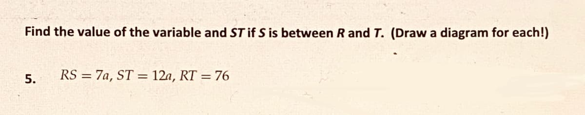 Find the value of the variable and ST if S is between R and T. (Draw a diagram for each!)
5.
RS= 7a, ST = 12a, RT = 76