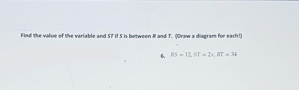 Find the value of the variable and ST if S is between R and T. (Draw a diagram for each!)
6. RS 12, ST = 2x, RT = 34